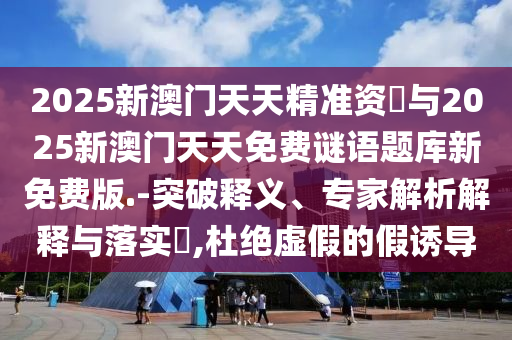 2025新澳門天天精準(zhǔn)資枓與2025新澳門天天免費(fèi)謎語(yǔ)題庫(kù)新免費(fèi)版.-突破釋義、專家解析解釋與落實(shí)?,杜絕虛假的假誘導(dǎo)