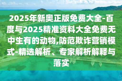 2025年新奧正版免費(fèi)大全-百度與2025精準(zhǔn)資料大全免費(fèi)無中生有的動(dòng)物,防范欺詐營銷模式-精選解析、專家解析解釋與落實(shí)