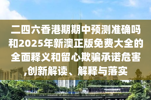 二四六香港期期中預(yù)測準(zhǔn)確嗎和2025年新澳正版免費大全的全面釋義和留心欺騙承諾危害,創(chuàng)新解讀、解釋與落實