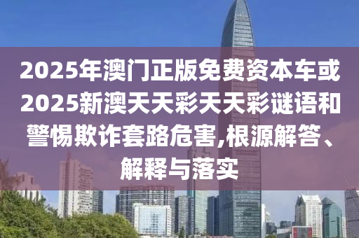 2025年澳門正版免費資本車或2025新澳天天彩天天彩謎語和警惕欺詐套路危害,根源解答、解釋與落實