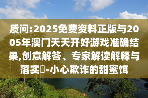 質(zhì)問(wèn):2025免費(fèi)資料正版與2005年澳門(mén)天天開(kāi)好游戲準(zhǔn)確結(jié)果,創(chuàng)意解答、專(zhuān)家解讀解釋與落實(shí)?-小心欺詐的甜蜜餌