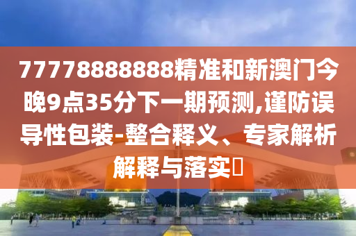 77778888888精準(zhǔn)和新澳門(mén)今晚9點(diǎn)35分下一期預(yù)測(cè),謹(jǐn)防誤導(dǎo)性包裝-整合釋義、專(zhuān)家解析解釋與落實(shí)?