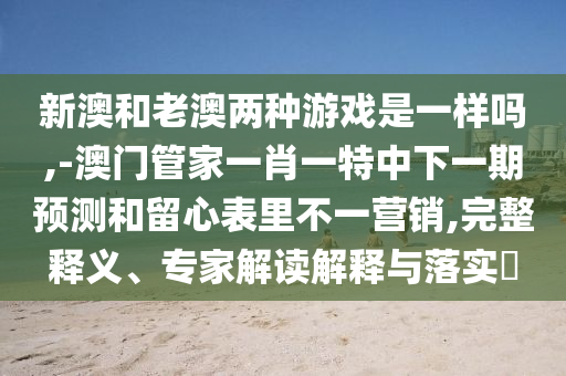 新澳和老澳兩種游戲是一樣嗎,-澳門管家一肖一特中下一期預測和留心表里不一營銷,完整釋義、專家解讀解釋與落實?