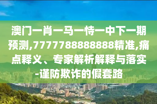 澳門一肖一馬一恃一中下一期預測,7777788888888精準,痛點釋義、專家解析解釋與落實-謹防欺詐的假套路