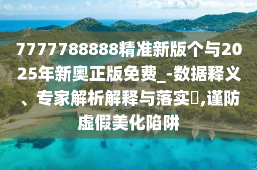 7777788888精準新版?zhèn)€與2025年新奧正版免費_-數(shù)據(jù)釋義、專家解析解釋與落實?,謹防虛假美化陷阱