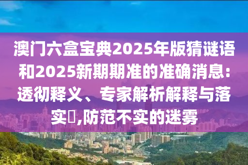 澳門六盒寶典2025年版猜謎語和2025新期期準的準確消息:透徹釋義、專家解析解釋與落實?,防范不實的迷霧
