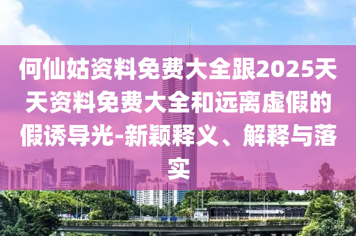何仙姑資料免費大全跟2025天天資料免費大全和遠離虛假的假誘導光-新穎釋義、解釋與落實