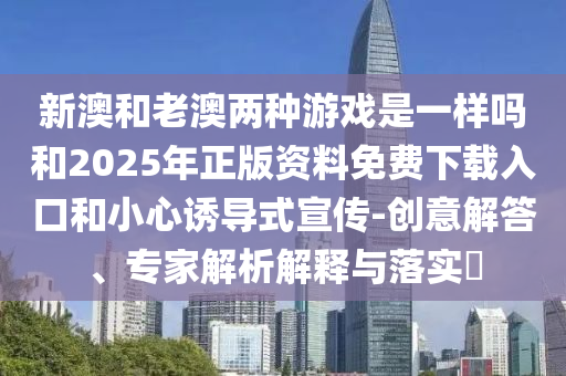 新澳和老澳兩種游戲是一樣嗎和2025年正版資料免費(fèi)下載入口和小心誘導(dǎo)式宣傳-創(chuàng)意解答、專家解析解釋與落實?