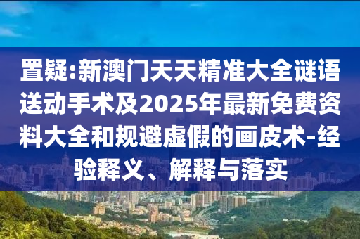 置疑:新澳門天天精準(zhǔn)大全謎語送動手術(shù)及2025年最新免費資料大全和規(guī)避虛假的畫皮術(shù)-經(jīng)驗釋義、解釋與落實