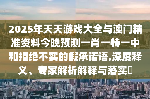 2025年天天游戲大全與澳門精準資料今晚預測一肖一特一中和拒絕不實的假承諾語,深度釋義、專家解析解釋與落實?