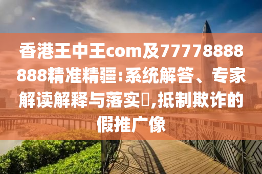 香港王中王com及77778888888精準(zhǔn)精疆:系統(tǒng)解答、專家解讀解釋與落實(shí)?,抵制欺詐的假推廣像