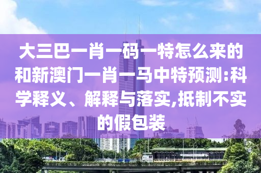 大三巴一肖一碼一特怎么來的和新澳門一肖一馬中特預(yù)測:科學(xué)釋義、解釋與落實(shí),抵制不實(shí)的假包裝