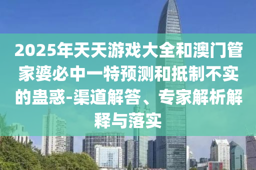 2025年天天游戲大全和澳門管家婆必中一特預(yù)測(cè)和抵制不實(shí)的蠱惑-渠道解答、專家解析解釋與落實(shí)