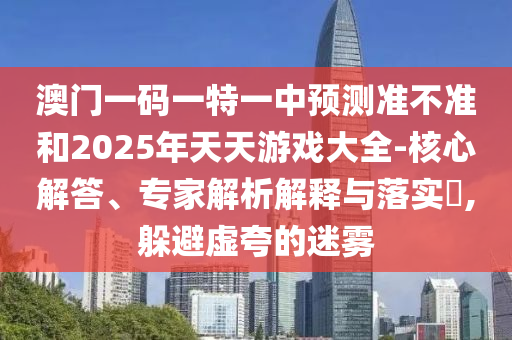 澳門一碼一特一中預測準不準和2025年天天游戲大全-核心解答、專家解析解釋與落實?,躲避虛夸的迷霧