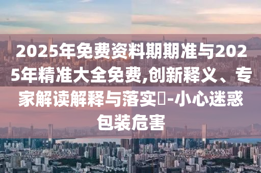 2025年免費資料期期準與2025年精準大全免費,創(chuàng)新釋義、專家解讀解釋與落實?-小心迷惑包裝危害