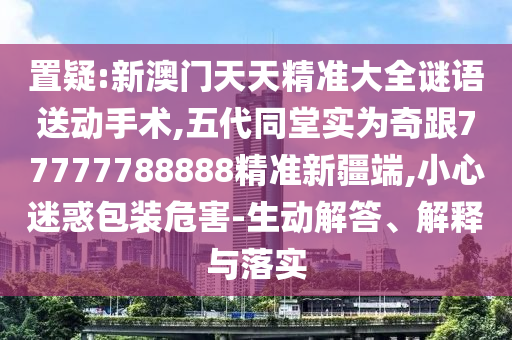 置疑:新澳門天天精準(zhǔn)大全謎語送動手術(shù),五代同堂實為奇跟77777788888精準(zhǔn)新疆端,小心迷惑包裝危害-生動解答、解釋與落實