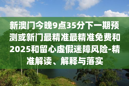 新澳門(mén)今晚9點(diǎn)35分下一期預(yù)測(cè)或新門(mén)最精準(zhǔn)最精準(zhǔn)免費(fèi)和2025和留心虛假迷障風(fēng)險(xiǎn)-精準(zhǔn)解讀、解釋與落實(shí)