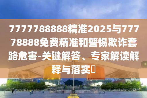 7777788888精準(zhǔn)2025與77778888免費(fèi)精準(zhǔn)和警惕欺詐套路危害-關(guān)鍵解答、專家解讀解釋與落實(shí)?