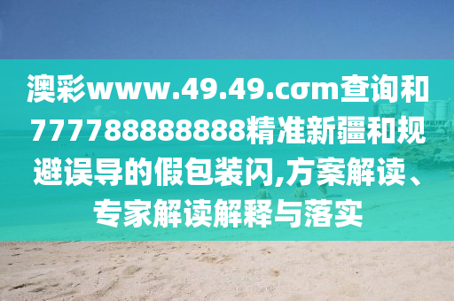 澳彩www.49.49.cσm查詢和777788888888精準(zhǔn)新疆和規(guī)避誤導(dǎo)的假包裝閃,方案解讀、專家解讀解釋與落實(shí)