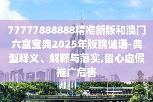 77777888888精準(zhǔn)新版和澳門六盒寶典2025年版猜謎語-典型釋義、解釋與落實(shí),留心虛假推廣危害