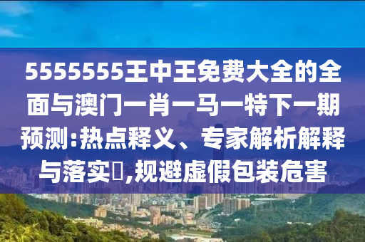 5555555王中王免費(fèi)大全的全面與澳門(mén)一肖一馬一特下一期預(yù)測(cè):熱點(diǎn)釋義、專家解析解釋與落實(shí)?,規(guī)避虛假包裝危害