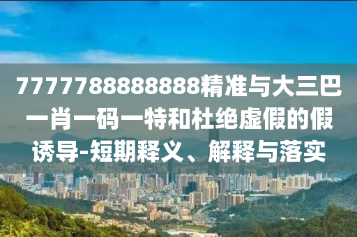 7777788888888精準(zhǔn)與大三巴一肖一碼一特和杜絕虛假的假誘導(dǎo)-短期釋義、解釋與落實(shí)