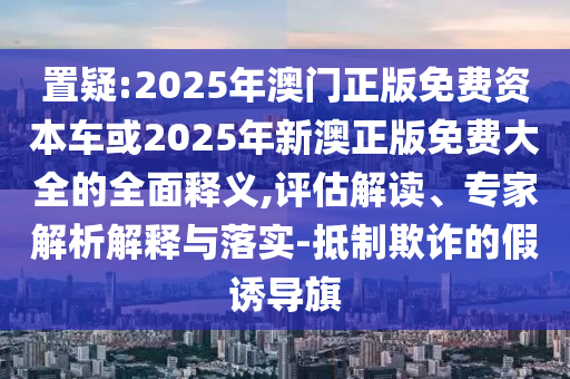 置疑:2025年澳門正版免費資本車或2025年新澳正版免費大全的全面釋義,評估解讀、專家解析解釋與落實-抵制欺詐的假誘導(dǎo)旗