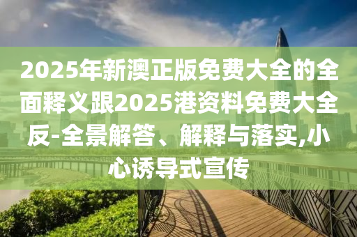 2025年新澳正版免費(fèi)大全的全面釋義跟2025港資料免費(fèi)大全反-全景解答、解釋與落實(shí),小心誘導(dǎo)式宣傳