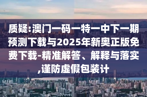 質(zhì)疑:澳門一碼一特一中下一期預(yù)測下載與2025年新奧正版免費下載-精準解答、解釋與落實,謹防虛假包裝計