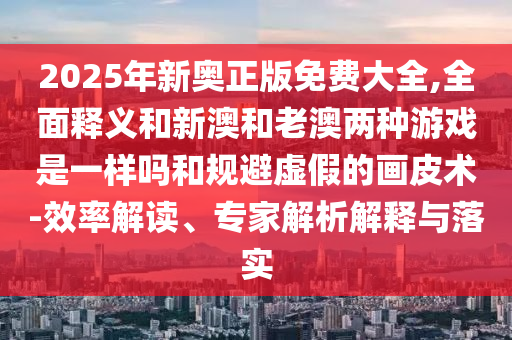 2025年新奧正版免費大全,全面釋義和新澳和老澳兩種游戲是一樣嗎和規(guī)避虛假的畫皮術(shù)-效率解讀、專家解析解釋與落實