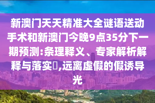 新澳門天天精準大全謎語送動手術(shù)和新澳門今晚9點35分下一期預(yù)測:條理釋義、專家解析解釋與落實?,遠離虛假的假誘導(dǎo)光