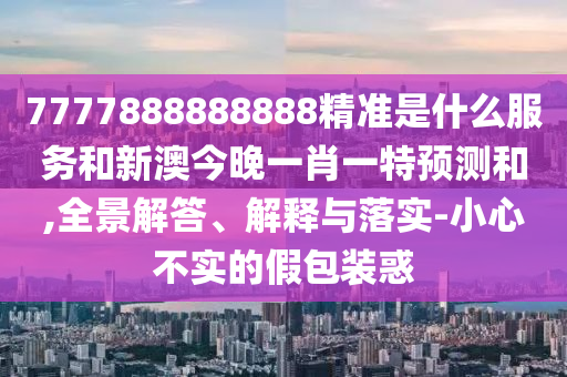 7777888888888精準是什么服務和新澳今晚一肖一特預測和,全景解答、解釋與落實-小心不實的假包裝惑
