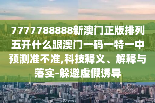 7777788888新澳門正版排列五開什么跟澳門一碼一特一中預(yù)測準(zhǔn)不準(zhǔn),科技釋義、解釋與落實(shí)-躲避虛假誘導(dǎo)