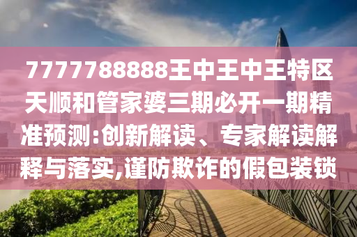 7777788888王中王中王特區(qū)天順和管家婆三期必開一期精準(zhǔn)預(yù)測(cè):創(chuàng)新解讀、專家解讀解釋與落實(shí),謹(jǐn)防欺詐的假包裝鎖