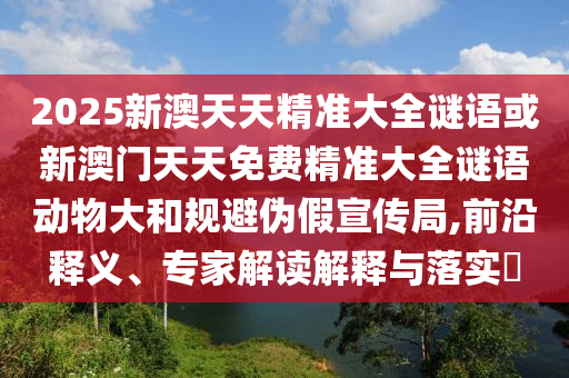 2025新澳天天精準(zhǔn)大全謎語或新澳門天天免費精準(zhǔn)大全謎語動物大和規(guī)避偽假宣傳局,前沿釋義、專家解讀解釋與落實?