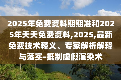 2025年免費資料期期準和2025年天天免費資料,2025,最新免費技術(shù)釋義、專家解析解釋與落實-抵制虛假渲染術(shù)