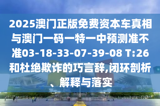 2025澳門正版免費(fèi)資本車真相與澳門一碼一特一中預(yù)測(cè)準(zhǔn)不準(zhǔn)03-18-33-07-39-08 T:26和杜絕欺詐的巧言辭,閉環(huán)剖析、解釋與落實(shí)