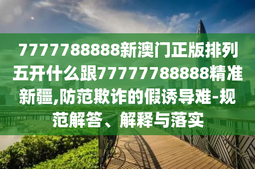 7777788888新澳門正版排列五開什么跟77777788888精準(zhǔn)新疆,防范欺詐的假誘導(dǎo)難-規(guī)范解答、解釋與落實(shí)