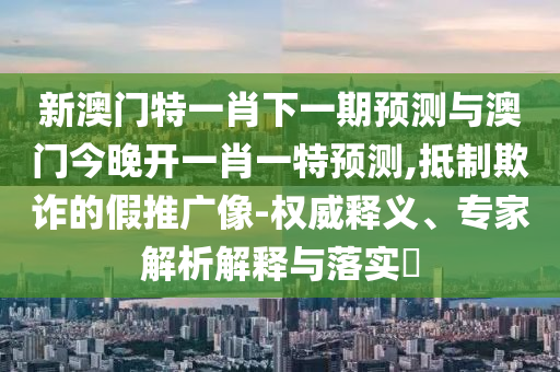 新澳門(mén)特一肖下一期預(yù)測(cè)與澳門(mén)今晚開(kāi)一肖一特預(yù)測(cè),抵制欺詐的假推廣像-權(quán)威釋義、專家解析解釋與落實(shí)?