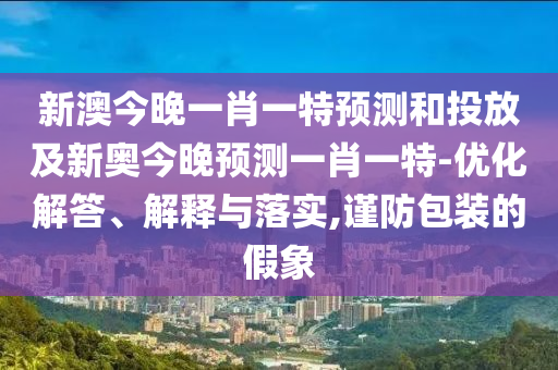新澳今晚一肖一特預(yù)測和投放及新奧今晚預(yù)測一肖一特-優(yōu)化解答、解釋與落實,謹(jǐn)防包裝的假象
