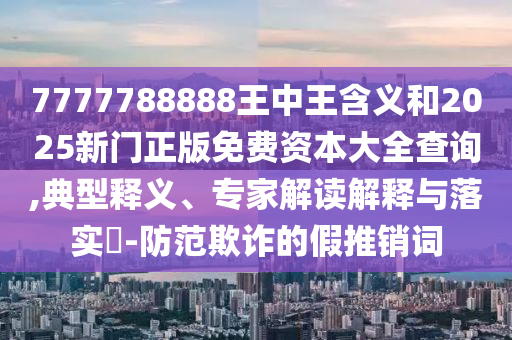 7777788888王中王含義和2025新門正版免費資本大全查詢,典型釋義、專家解讀解釋與落實?-防范欺詐的假推銷詞