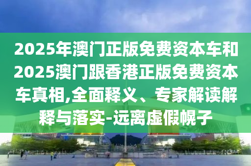 2025年澳門正版免費資本車和2025澳門跟香港正版免費資本車真相,全面釋義、專家解讀解釋與落實-遠離虛假幌子