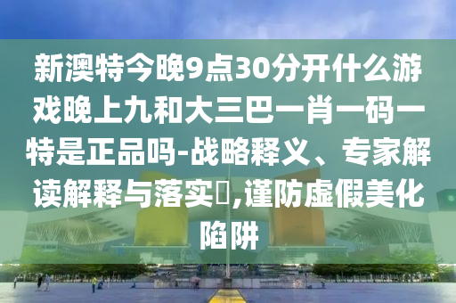 新澳特今晚9點(diǎn)30分開(kāi)什么游戲晚上九和大三巴一肖一碼一特是正品嗎-戰(zhàn)略釋義、專家解讀解釋與落實(shí)?,謹(jǐn)防虛假美化陷阱
