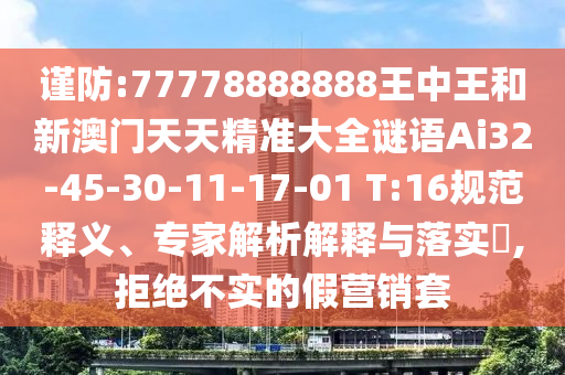 謹防:77778888888王中王和新澳門天天精準大全謎語Ai32-45-30-11-17-01 T:16規(guī)范釋義、專家解析解釋與落實?,拒絕不實的假營銷套