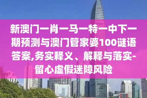 新澳門一肖一馬一特一中下一期預測與澳門管家婆100謎語答案,務實釋義、解釋與落實-留心虛假迷障風險