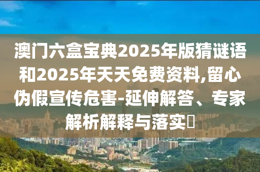 澳門六盒寶典2025年版猜謎語和2025年天天免費(fèi)資料,留心偽假宣傳危害-延伸解答、專家解析解釋與落實(shí)?