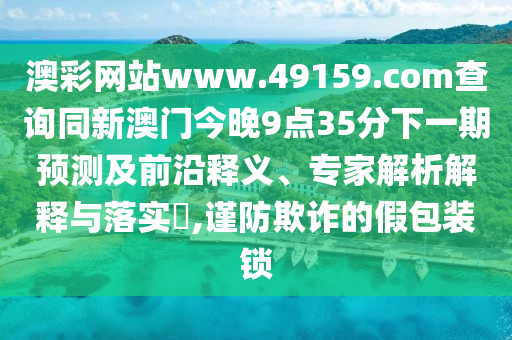 澳彩網(wǎng)站www.49159.соm查詢同新澳門今晚9點(diǎn)35分下一期預(yù)測(cè)及前沿釋義、專家解析解釋與落實(shí)?,謹(jǐn)防欺詐的假包裝鎖