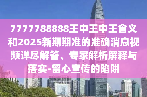 7777788888王中王中王含義和2025新期期準的準確消息視頻詳盡解答、專家解析解釋與落實-留心宣傳的陷阱