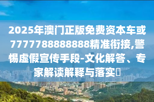 2025年澳門正版免費資本車或7777788888888精準(zhǔn)銜接,警惕虛假宣傳手段-文化解答、專家解讀解釋與落實?