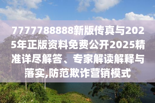 7777788888新版?zhèn)髡媾c2025年正版資料免費公開2025精準詳盡解答、專家解讀解釋與落實,防范欺詐營銷模式